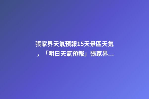張家界天氣預報15天景區天氣，「明日天氣預報」張家界2022年12月12日天氣預報